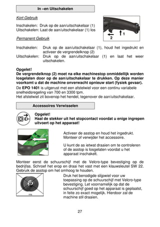 27
In –en Uitschakelen
Kort Gebruik
Inschakelen: Druk op de aan/uitschakelaar (1)
Uitschakelen: Laat de aan/uitschakelaar (1) los
Permanent Gebruik
Inschakelen: Druk op de aan/uitschakelaar (1), houd het ingedrukt en
activeer de vergrendelknop (2)
Uitschakelen: Druk op de aan/uitschakelaar (1) en laat het weer
uitschakelen.
Opgelet!
De vergrendelknop (2) moet na elke machinestop onmiddellijk worden
losgelaten door op de aan/uitschakelaar te drukken. Op deze manier
voorkomt u dat de machine onverwacht opnieuw start (fysiek gevaar).
De EPO 1401 is uitgerust met een afstelwiel voor een continu variabele
snelheidsregeling van 700 en 3300 tpm.
Het afstelwiel zit bovenop het hendel, tegenover de aan/uitschakelaar.
Accessoires Verwisselen
Opgelet!
Haal de stekker uit het stopcontact voordat u enige ingrepen
uitvoert op het apparaat!
Activeer de asstop en houd het ingedrukt.
Monteer of verwijder het accessoire.
U kunt de as ietwat draaien om te controleren
of de asstop is losgelaten voordat u het
apparaat inschakelt.
Monteer eerst de schuurschijf met de Velcro-type bevestiging op de
bedrijfas. Schroef het erop en draai het vast met een klauwsleutel SW 22.
Gebruik de asstop om het omhoog te houden.
Druk het benodigde slijpwiel voor uw
toepassing op de schuurschijf met Velcro-type
bevestiging. Let voornamelijk op dat de
schuurschijf goed op het apparaat is geplaatst,
in feite zo exact mogelijk. Hierdoor zal de
machine stil draaien.
1
2
mis
 