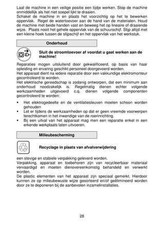 28
Laat de machine in een veilige positie een tijdje werken. Stop de machine
onmiddellijk als het niet soepel lijkt te draaien.
Schakel de machine in en plaats het voorzichtig op het te bewerken
oppervlak. Regel de watertoevoer aan de hand van de materialen. Houd
de machine met beide handen vast en beweeg het op lineaire of draaiende
wijze. Plaats nooit het gehele oppervlak van de schuurschijf. Slijp altijd met
een kleine hoek tussen de slijpschijf en het oppervlak van het werkstuk.
Onderhoud
Sluit de stroomtoevoer af voordat u gaat werken aan de
machine!
Reparaties mogen uitsluitend door gekwalificeerd, op basis van haar
opleiding en ervaring geschikt personeel doorgevoerd worden.
Het apparaat dient na iedere reparatie door een vakkundige elektromonteur
gecontroleerd te worden.
Het elektrische gereedschap is zodanig ontworpen, dat een minimum aan
onderhoud noodzakelijk is. Regelmatig dienen echter volgende
werkzaamheden uitgevoerd c.q. dienen volgende componenten
gecontroleerd te worden:
Het elektrogedeelte en de ventilatiesleuven moeten schoon worden
gehouden
Let er tijdens de werkzaamheden op dat er geen vreemde voorwerpen
terechtkomen in het inwendige van de roerinrichting.
Bij een uitval van het apparaat mag men een reparatie enkel in een
erkende werkplaats laten uitvoeren.
Milieubescherming
Recyclage in plaats van afvalverwijdering
een stevige en stabiele verpakking geleverd worden.
Verpakking, apparaat en toebehoren zijn van recycleerbaar materiaal
vervaardigd en moeten dienovereenkomstig behandeld en verwerkt
worden.
De plastic elementen van het apparaat zijn speciaal gemerkt. Hierdoor
kunnen ze op milieubewuste wijze gesorteerd en/of geëlimineerd worden
door ze te deponeren bij de aanbevolen inzamelinstallaties.
 