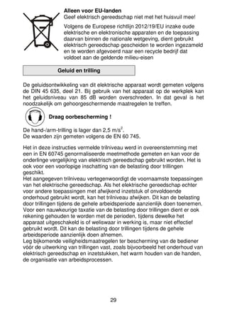 29
Alleen voor EU-landen
Geef elektrisch gereedschap niet met het huisvuil mee!
Volgens de Europese richtlijn 2012/19/EU inzake oude
elektrische en elektronische apparaten en de toepassing
daarvan binnen de nationale wetgeving, dient gebruikt
elektrisch gereedschap gescheiden te worden ingezameld
en te worden afgevoerd naar een recycle bedrijf dat
voldoet aan de geldende milieu-eisen
Geluid en trilling
De geluidsontwikkeling van dit elektrische apparaat wordt gemeten volgens
de DIN 45 635, deel 21. Bij gebruik van het apparaat op de werkplek kan
het geluidsniveau van 85 dB worden overschreden. In dat geval is het
noodzakelijk om gehoorgeschermende maatregelen te treffen.
Draag oorbescherming !
De hand-/arm-trilling is lager dan 2,5 m/s
2
.
De waarden zijn gemeten volgens de EN 60 745.
Het in deze instructies vermelde trilniveau werd in overeenstemming met
een in EN 60745 genormaliseerde meetmethode gemeten en kan voor de
onderlinge vergelijking van elektrisch gereedschap gebruikt worden. Het is
ook voor een voorlopige inschatting van de belasting door trillingen
geschikt.
Het aangegeven trilniveau vertegenwoordigt de voornaamste toepassingen
van het elektrische gereedschap. Als het elektrische gereedschap echter
voor andere toepassingen met afwijkend inzetstuk of onvoldoende
onderhoud gebruikt wordt, kan het trilniveau afwijken. Dit kan de belasting
door trillingen tijdens de gehele arbeidsperiode aanzienlijk doen toenemen.
Voor een nauwkeurige taxatie van de belasting door trillingen dient er ook
rekening gehouden te worden met de perioden, tijdens dewelke het
apparaat uitgeschakeld is of weliswaar in werking is, maar niet effectief
gebruikt wordt. Dit kan de belasting door trillingen tijdens de gehele
arbeidsperiode aanzienlijk doen afnemen.
Leg bijkomende veiligheidsmaatregelen ter bescherming van de bediener
vóór de uitwerking van trillingen vast, zoals bijvoorbeeld het onderhoud van
elektrisch gereedschap en inzetstukken, het warm houden van de handen,
de organisatie van arbeidsprocessen.
 