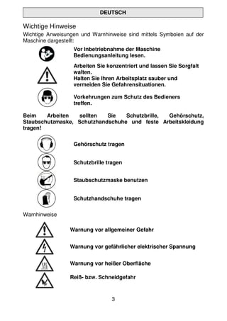 3
DEUTSCH
Wichtige Hinweise
Wichtige Anweisungen und Warnhinweise sind mittels Symbolen auf der
Maschine dargestellt:
Vor Inbetriebnahme der Maschine
Bedienungsanleitung lesen.
Arbeiten Sie konzentriert und lassen Sie Sorgfalt
walten.
Halten Sie Ihren Arbeitsplatz sauber und
vermeiden Sie Gefahrensituationen.
Vorkehrungen zum Schutz des Bedieners
treffen.
Beim Arbeiten sollten Sie Schutzbrille, Gehörschutz,
Staubschutzmaske, Schutzhandschuhe und feste Arbeitskleidung
tragen!
Gehörschutz tragen
Schutzbrille tragen
Staubschutzmaske benutzen
Schutzhandschuhe tragen
Warnhinweise
Warnung vor allgemeiner Gefahr
Warnung vor gefährlicher elektrischer Spannung
Warnung vor heißer Oberfläche
Reiß- bzw. Schneidgefahr
 