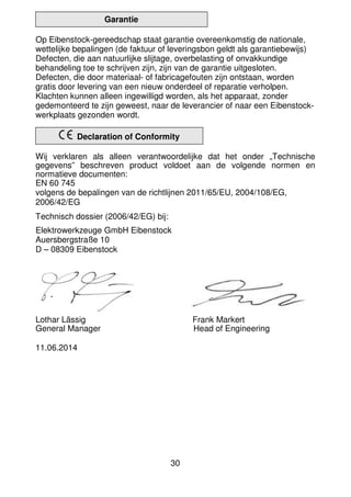 30
Garantie
Op Eibenstock-gereedschap staat garantie overeenkomstig de nationale,
wettelijke bepalingen (de faktuur of leveringsbon geldt als garantiebewijs)
Defecten, die aan natuurlijke slijtage, overbelasting of onvakkundige
behandeling toe te schrijven zijn, zijn van de garantie uitgesloten.
Defecten, die door materiaal- of fabricagefouten zijn ontstaan, worden
gratis door levering van een nieuw onderdeel of reparatie verholpen.
Klachten kunnen alleen ingewilligd worden, als het apparaat, zonder
gedemonteerd te zijn geweest, naar de leverancier of naar een Eibenstock-
werkplaats gezonden wordt.
Declaration of Conformity
Wij verklaren als alleen verantwoordelijke dat het onder „Technische
gegevens” beschreven product voldoet aan de volgende normen en
normatieve documenten:
EN 60 745
volgens de bepalingen van de richtlijnen 2011/65/EU, 2004/108/EG,
2006/42/EG
Technisch dossier (2006/42/EG) bij:
Elektrowerkzeuge GmbH Eibenstock
Auersbergstraße 10
D – 08309 Eibenstock
Lothar Lässig Frank Markert
General Manager Head of Engineering
11.06.2014
 