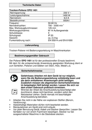 4
Technische Daten
Trocken-Polierer EPO 1401
Nennspannung: 230 V ~
Leistungsaufnahme: 1400 W
Nennstrom: 6,0 A
Bestellnummer: 055A1
Frequenz: 50-60 Hz
Nenndrehzahlen: 700 - 3300 min
-1
Max. Werkzeugdurchmesser: 125 mm
Werkzeugaufnahme: M 14 Außengewinde
Schutzklasse: II
Schutzgrad: IP 20
Gewicht: ca. 2,3 kg
Funkentstörung nach: EN 55014 und EN 61000
Lieferumfang
Trocken-Polierer mit Bedienungsanleitung im Maschinenkarton
Bestimmungsgemäßer Gebrauch
Der Polierer EPO 1401 ist für den professionellen Einsatz bestimmt.
Mit dem für die entsprechende Anwendung geeigneten Werkzeug dient er
zum Schleifen, Polieren und Glätten von Stein, Holz, Metall u.ä.
Sicherheitshinweise
Gefahrloses Arbeiten mit dem Gerät ist nur möglich,
wenn Sie die Bedienungsanleitung vollständig lesen und
die darin enthaltenen Anweisungen strikt befolgen.
Zusätzlich müssen die allgemeinen Sicherheitshinweise
im beigelegten Heft befolgt werden. Lassen Sie sich vor
dem ersten Gebrauch praktisch einweisen.
Wird bei der Arbeit die Anschlussleitung beschädigt oder
durchtrennt, diese nicht berühren, sondern sofort den
Netzstecker ziehen. Gerät niemals mit beschädigter
Anschlussleitung betreiben.
Arbeiten Sie nicht in der Nähe von explosiven Stoffen (Benzin,
Verdünnung).
Asbesthaltige Materialien dürfen nicht bearbeitet werden.
Manipulationen am Gerät sind nicht erlaubt.
Vor jeder Benutzung Gerät, Kabel und Stecker überprüfen. Lassen Sie
Schäden nur von einem Fachmann beseitigen. Stecker nur bei
ausgeschalteter Maschine in die Steckdose stecken.
 