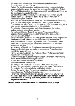5
Betreiben Sie das Gerät im Freien über einen Fehlerstrom-
Schutzschalter mit max. 30 mA.
Ziehen Sie den Netzstecker, und überprüfen Sie, dass der Schalter
ausgeschaltet ist, wenn die Maschine unbeaufsichtigt bleibt, z.B. bei
Auf- und Abbauarbeiten, bei Spannungsabfall, beim Einsetzen bzw. bei
der Montage eines Zubehörteiles.
Schalten Sie die Maschine ab, wenn Sie aus irgendeinem Grund
stehen bleibt. Sie vermeiden damit das plötzliche Anlaufen im
unbeaufsichtigten Zustand.
Benutzen Sie das Gerät nicht, wenn ein Teil des Gehäuses defekt ist,
bzw. bei Beschädigungen an Schalter, Zuleitung oder Stecker.
Überprüfen Sie, dass die auf der Scheibe angegebene Drehzahl gleich
oder größer als die Lastdrehzahl der Maschine ist.
Schleifteller müssen sorgsam nach Anweisung des Herstellers
aufbewahrt und gehandhabt werden.
Kontrollieren Sie das Zubehör vor seiner Verwendung; keine
abgebrochenen, gesprungenen oder anderweitig beschädigten
Erzeugnisse verwenden.
Sorgen Sie dafür, dass das Werkzeug vor Gebrauch richtig angebracht
und befestigt wird, und lassen Sie das Werkzeug im Leerlauf 30
Sekunden in einer sicheren Lage laufen. Sofort ausschalten, wenn
beträchtliche Schwingungen auftreten oder wenn andere Mängel
festgestellt werden.
Vergewissern Sie sich bei Schleifwerkzeugen mit Gewindeeinsatz,
dass das Gewinde lang genug ist, um das ganze Spindelgewinde
vollständig aufzunehmen.
Führen Sie beim Arbeiten das Netzkabel bzw. Verlängerungskabel
nach hinten vom Gerät weg.
Elektrowerkzeuge müssen in regelmäßigen Abständen einer Prüfung
durch den Fachmann unterzogen werden.
Tragen Sie das Gerät niemals am Kabel.
Nicht in rotierende Teile fassen.
Personen unter 16 Jahren dürfen das Gerät nicht benutzen.
Tragen Sie beim Arbeiten mit dieser Maschine einen Gehörschutz,
Schutzbrille, Schutzhandschuhe und Schutzschuhe.
Stellen Sie sicher, dass Personen im Arbeitsbereich nicht durch
herumfliegende Partikel gefährdet werden.
Halten Sie die Handgriffe trocken, sauber und frei von Öl und Fett.
Während des Betriebes Gerät immer mit beiden Händen halten.
Vorsicht! Das Werkzeug läuft nach, nachdem die Maschine
abgeschaltet wurde.
Weitere Sicherheitshinweise entnehmen sie bitte der Anlage!
 