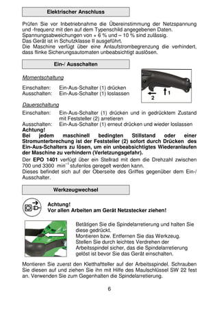 6
Elektrischer Anschluss
Prüfen Sie vor Inbetriebnahme die Übereinstimmung der Netzspannung
und -frequenz mit den auf dem Typenschild angegebenen Daten.
Spannungsabweichungen von + 6 % und – 10 % sind zulässig.
Das Gerät ist in Schutzklasse II ausgeführt.
Die Maschine verfügt über eine Anlaufstrombegrenzung die verhindert,
dass flinke Sicherungsautomaten unbeabsichtigt auslösen.
Ein-/ Ausschalten
Momentschaltung
Einschalten: Ein-Aus-Schalter (1) drücken
Ausschalten: Ein-Aus-Schalter (1) loslassen
Dauerschaltung
Einschalten: Ein-Aus-Schalter (1) drücken und in gedrücktem Zustand
mit Feststeller (2) arretieren
Ausschalten: Ein-Aus-Schalter (1) erneut drücken und wieder loslassen
Achtung!
Bei jedem maschinell bedingten Stillstand oder einer
Stromunterbrechung ist der Feststeller (2) sofort durch Drücken des
Ein-Aus-Schalters zu lösen, um ein unbeabsichtigtes Wiederanlaufen
der Maschine zu verhindern (Verletzungsgefahr).
Der EPO 1401 verfügt über ein Stellrad mit dem die Drehzahl zwischen
700 und 3300 min
–1
stufenlos geregelt werden kann.
Dieses befindet sich auf der Oberseite des Griffes gegenüber dem Ein-/
Ausschalter.
Werkzeugwechsel
Achtung!
Vor allen Arbeiten am Gerät Netzstecker ziehen!
Betätigen Sie die Spindelarretierung und halten Sie
diese gedrückt.
Montieren bzw. Entfernen Sie das Werkzeug.
Stellen Sie durch leichtes Verdrehen der
Arbeitsspindel sicher, das die Spindelarretierung
gelöst ist bevor Sie das Gerät einschalten.
Montieren Sie zuerst den Kletthaftteller auf der Arbeitsspindel. Schrauben
Sie diesen auf und ziehen Sie ihn mit Hilfe des Maulschlüssel SW 22 fest
an. Verwenden Sie zum Gegenhalten die Spindelarretierung.
1
2
 