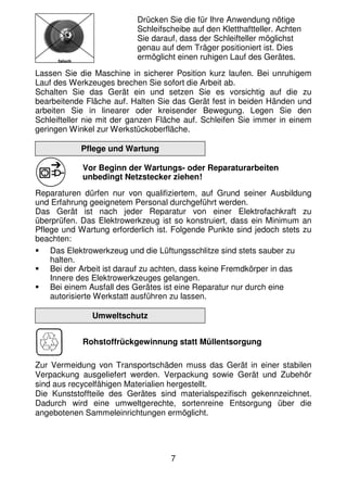 7
Drücken Sie die für Ihre Anwendung nötige
Schleifscheibe auf den Kletthaftteller. Achten
Sie darauf, dass der Schleifteller möglichst
genau auf dem Träger positioniert ist. Dies
ermöglicht einen ruhigen Lauf des Gerätes.
Lassen Sie die Maschine in sicherer Position kurz laufen. Bei unruhigem
Lauf des Werkzeuges brechen Sie sofort die Arbeit ab.
Schalten Sie das Gerät ein und setzen Sie es vorsichtig auf die zu
bearbeitende Fläche auf. Halten Sie das Gerät fest in beiden Händen und
arbeiten Sie in linearer oder kreisender Bewegung. Legen Sie den
Schleifteller nie mit der ganzen Fläche auf. Schleifen Sie immer in einem
geringen Winkel zur Werkstückoberfläche.
Pflege und Wartung
Vor Beginn der Wartungs- oder Reparaturarbeiten
unbedingt Netzstecker ziehen!
Reparaturen dürfen nur von qualifiziertem, auf Grund seiner Ausbildung
und Erfahrung geeignetem Personal durchgeführt werden.
Das Gerät ist nach jeder Reparatur von einer Elektrofachkraft zu
überprüfen. Das Elektrowerkzeug ist so konstruiert, dass ein Minimum an
Pflege und Wartung erforderlich ist. Folgende Punkte sind jedoch stets zu
beachten:
Das Elektrowerkzeug und die Lüftungsschlitze sind stets sauber zu
halten.
Bei der Arbeit ist darauf zu achten, dass keine Fremdkörper in das
Innere des Elektrowerkzeuges gelangen.
Bei einem Ausfall des Gerätes ist eine Reparatur nur durch eine
autorisierte Werkstatt ausführen zu lassen.
Umweltschutz
Rohstoffrückgewinnung statt Müllentsorgung
Zur Vermeidung von Transportschäden muss das Gerät in einer stabilen
Verpackung ausgeliefert werden. Verpackung sowie Gerät und Zubehör
sind aus recycelfähigen Materialien hergestellt.
Die Kunststoffteile des Gerätes sind materialspezifisch gekennzeichnet.
Dadurch wird eine umweltgerechte, sortenreine Entsorgung über die
angebotenen Sammeleinrichtungen ermöglicht.
 