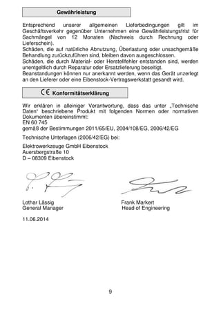 9
Gewährleistung
Entsprechend unserer allgemeinen Lieferbedingungen gilt im
Geschäftsverkehr gegenüber Unternehmen eine Gewährleistungsfrist für
Sachmängel von 12 Monaten (Nachweis durch Rechnung oder
Lieferschein).
Schäden, die auf natürliche Abnutzung, Überlastung oder unsachgemäße
Behandlung zurückzuführen sind, bleiben davon ausgeschlossen.
Schäden, die durch Material- oder Herstellfehler entstanden sind, werden
unentgeltlich durch Reparatur oder Ersatzlieferung beseitigt.
Beanstandungen können nur anerkannt werden, wenn das Gerät unzerlegt
an den Lieferer oder eine Eibenstock-Vertragswerkstatt gesandt wird.
Konformitätserklärung
Wir erklären in alleiniger Verantwortung, dass das unter „Technische
Daten“ beschriebene Produkt mit folgenden Normen oder normativen
Dokumenten übereinstimmt:
EN 60 745
gemäß der Bestimmungen 2011/65/EU, 2004/108/EG, 2006/42/EG
Technische Unterlagen (2006/42/EG) bei:
Elektrowerkzeuge GmbH Eibenstock
Auersbergstraße 10
D – 08309 Eibenstock
Lothar Lässig Frank Markert
General Manager Head of Engineering
11.06.2014
 
