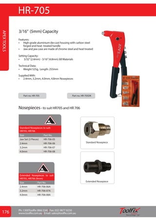 176 Ph: 1300Toolfix (866 534) | Fax: (02) 9877 8250
www.toolfix.com.au | Email: sales@toolfix.com.au GLOBAL
APEX
TOOLS
3/16” (5mm) Capacity
Features:
•	 High-grade aluminium die-cast housing with carbon steel
forged and heat- treated handle
•	 Jaw and jaw case are made of chrome steel and heat treated
Setting Capacity:
•	 3/32”(2.4mm) - 3/16”(4.8mm) All Materials
Technical Data:
•	 Weight 525g, Length: 255mm
SuppliedWith:
•	 2.4mm, 3.2mm, 4.0mm, 4.8mm Nosepieces
HR-705
Part no. HR-705		 Part no. HR-705DK		
Standard Nosepieces to suit:
HR705, HR706
Size Part No.
Jaw Set (3 Pieces) HR-706-05
2.4mm HR-706-06
3.2mm HR-706-07
4.0mm HR-706-08
Standard Nosepiece
Extended Nosepiece
Extended Nosepieces to suit
HR705, HR706 (9mm)
Size Part No.
2.4mm HR-706-06A
3.2mm HR-706-07A
4.0mm HR-706-08A
Nosepieces- to suit HR705 and HR 706
APEX FASTENERS
APEX FASTENERS
 