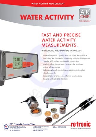 •	 Determine product quality with ROTRONIC Aw products
•	 ROTRONIC Aw devices for laboratory and portable systems
•	 Special USB probes for direct PC connection
•	 Aw Quick function provides accurate Aw readings	
	 within a few minutes
•	 Laboratory bench-top indicator reads up to 4 probes	
	 simultaneously
•	 Large choice of probes for different applications
•	 Easy to calibrate and maintain
FAST AND PRECISE
WATER ACTIVITY
MEASUREMENTS.
INTRODUCING AIRCHIP DIGITAL TECHNOLOGY.
WATER ACTIVITY MEASUREMENT
WATER ACTIVITY
 