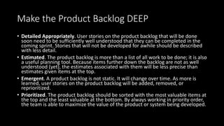 Make the Product Backlog DEEP
• Detailed Appropriately. User stories on the product backlog that will be done
soon need to be sufficiently well understood that they can be completed in the
coming sprint. Stories that will not be developed for awhile should be described
with less detail.
• Estimated. The product backlog is more than a list of all work to be done; it is also
a useful planning tool. Because items further down the backlog are not as well
understood (yet), the estimates associated with them will be less precise than
estimates given items at the top.
• Emergent. A product backlog is not static. It will change over time. As more is
learned, user stories on the product backlog will be added, removed, or
reprioritized.
• Prioritized. The product backlog should be sorted with the most valuable items at
the top and the least valuable at the bottom. By always working in priority order,
the team is able to maximize the value of the product or system being developed.
 