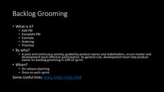 Backlog Grooming
• What is it?
• Add PBI
• Complete PBI
• Estimate
• Ordering
• Prioritize
• By who?
• A joint and continuous activity, guided by product owner and stakeholders, scrum master and
development team effective participation. As general rule, development team help product
owner on backlog grooming in 10% of sprint.
• When?
• On release planning
• Once on each sprint
Some Useful links: link1, link2, link3, link4
 