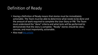 Definition of Ready
• Having a Definition of Ready means that stories must be immediately
actionable. The Team must be able to determine what needs to be done and
the amount of work required to complete the User Story or PBI. The Team
must understand the "done" criteria and what tests will be performed to
demonstrate that the story is complete. "Ready" stories should be clear,
concise, and most importantly, actionable.
• Also read this article
 