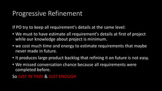 Progressive Refinement
If PO try to keep all requirement's details at the same level:
• We must to have estimate all requirement's details at first of project
while our knowledge about project is minimum.
• we cost much time and energy to estimate requirements that maybe
never made in future.
• It produces large product backlog that refining it on future is not easy.
• We missed conversation chance because all requirements were
completed before.
So JUST IN TIME & JUST ENOUGH
 