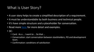 What is User Story?
• A user story helps to create a simplified description of a requirement.
• It must be understandable by both business and technical people.
• It’s have simple structure and a placeholder for conversation.
• Read more here for more detail and examples.
• 3C:
• Card: As a … I want to … So that …
• Conversation: start conversation between stockholders, PO and development
team.
• Confirmation: conditions of satisfaction
 