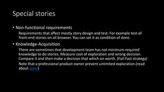 Special stories
• Non-functional requirements
Requirements that affect mostly story design and test. For example test all
front-end stories on all browser. You can set it as condition of done.
• Knowledge-Acquisition
There are sometimes that development team has not minimum required
knowledge to do stories. Measure cost of exploration and wrong decision.
Compare it and then make a decision that which on worth. (Fail-Fast strategy)
Note that a professional product owner prevent unlimited exploration.(read
about spike)
 