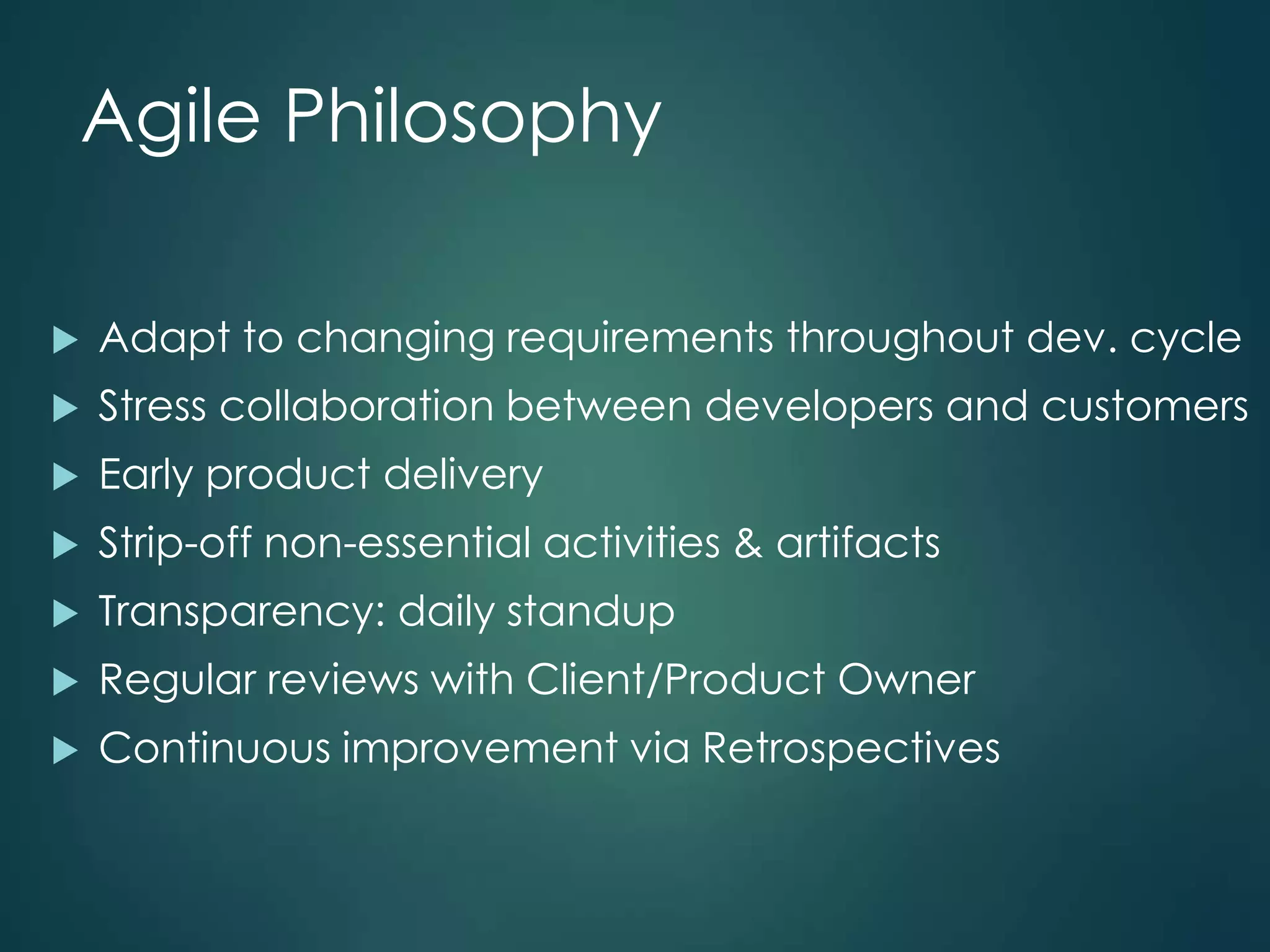 Agile Philosophy


Adapt to changing requirements throughout dev. cycle



Stress collaboration between developers and customers



Early product delivery



Strip-off non-essential activities & artifacts



Transparency: daily standup



Regular reviews with Client/Product Owner



Continuous improvement via Retrospectives

 