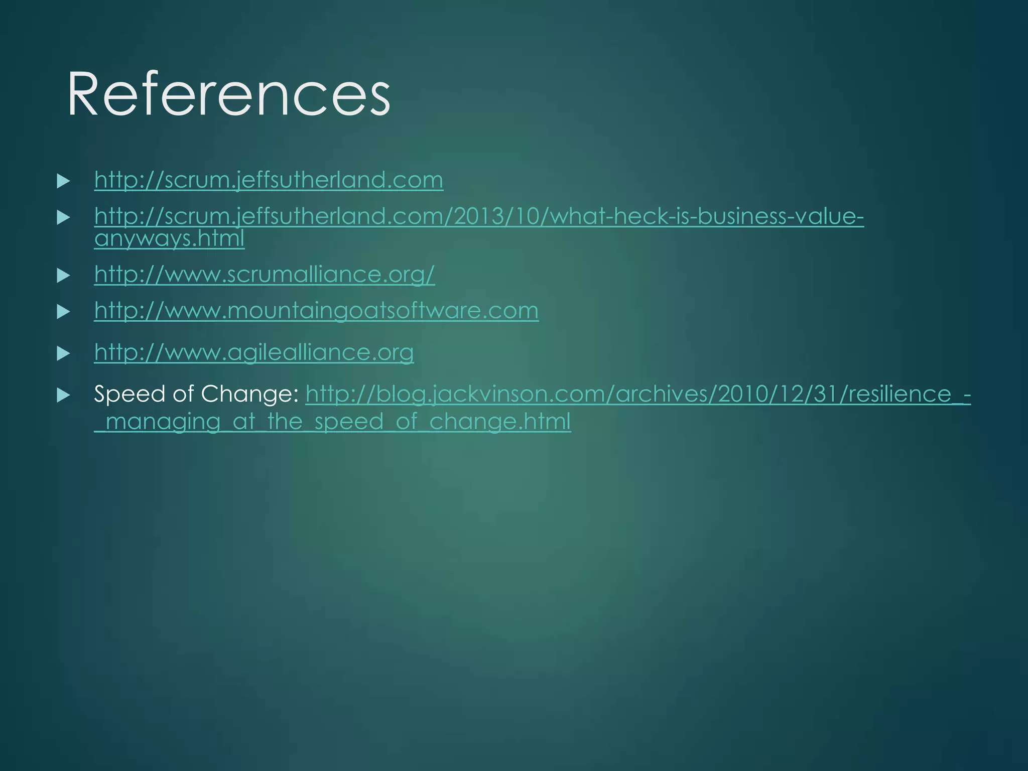 References


http://scrum.jeffsutherland.com



http://scrum.jeffsutherland.com/2013/10/what-heck-is-business-valueanyways.html



http://www.scrumalliance.org/



http://www.mountaingoatsoftware.com



http://www.agilealliance.org



Speed of Change: http://blog.jackvinson.com/archives/2010/12/31/resilience__managing_at_the_speed_of_change.html

 