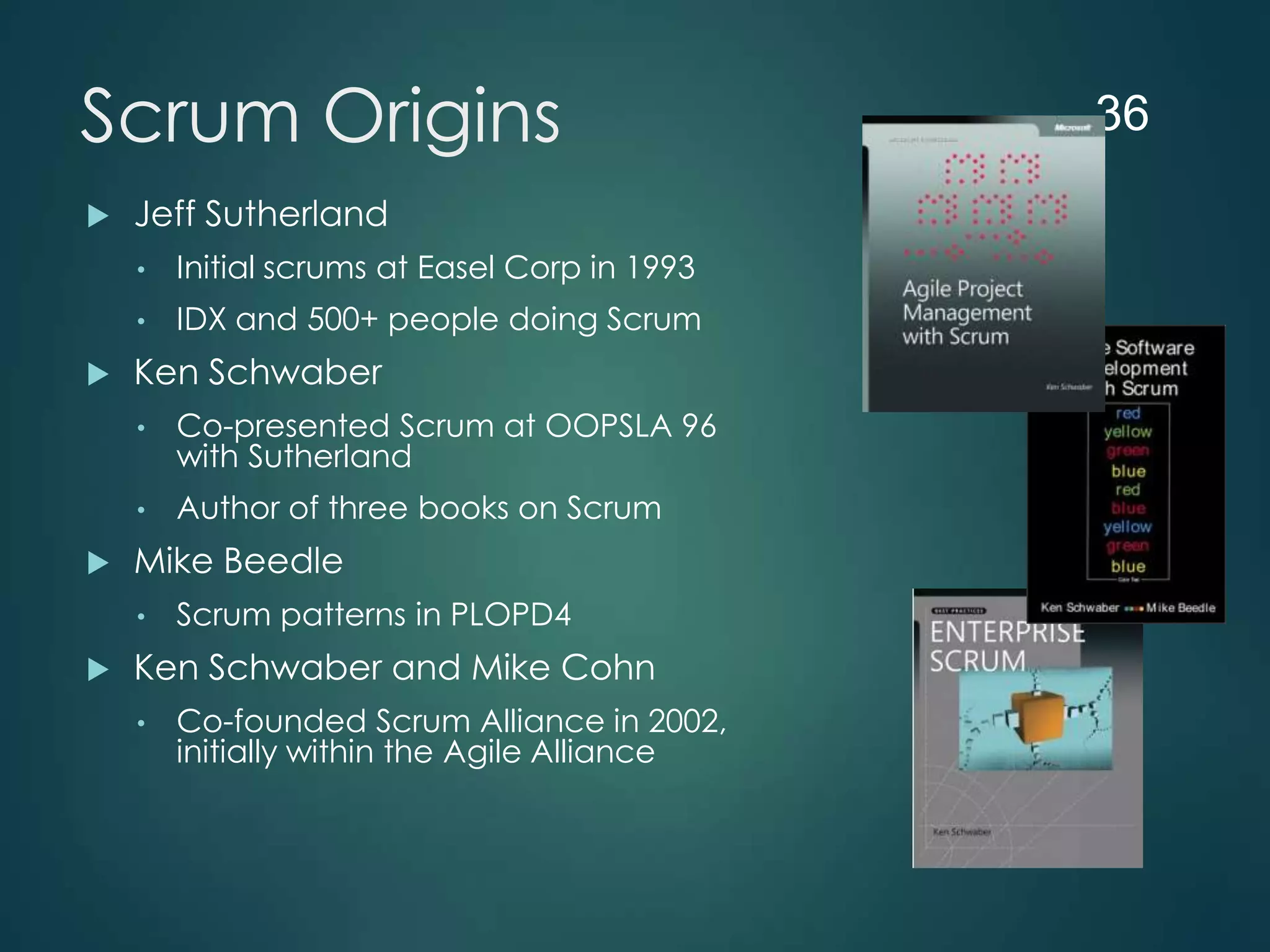 Scrum Origins


Jeff Sutherland
•
•



Initial scrums at Easel Corp in 1993
IDX and 500+ people doing Scrum

Ken Schwaber
•
•



Co-presented Scrum at OOPSLA 96
with Sutherland
Author of three books on Scrum

Mike Beedle
•



Scrum patterns in PLOPD4

Ken Schwaber and Mike Cohn
•

Co-founded Scrum Alliance in 2002,
initially within the Agile Alliance

36

 
