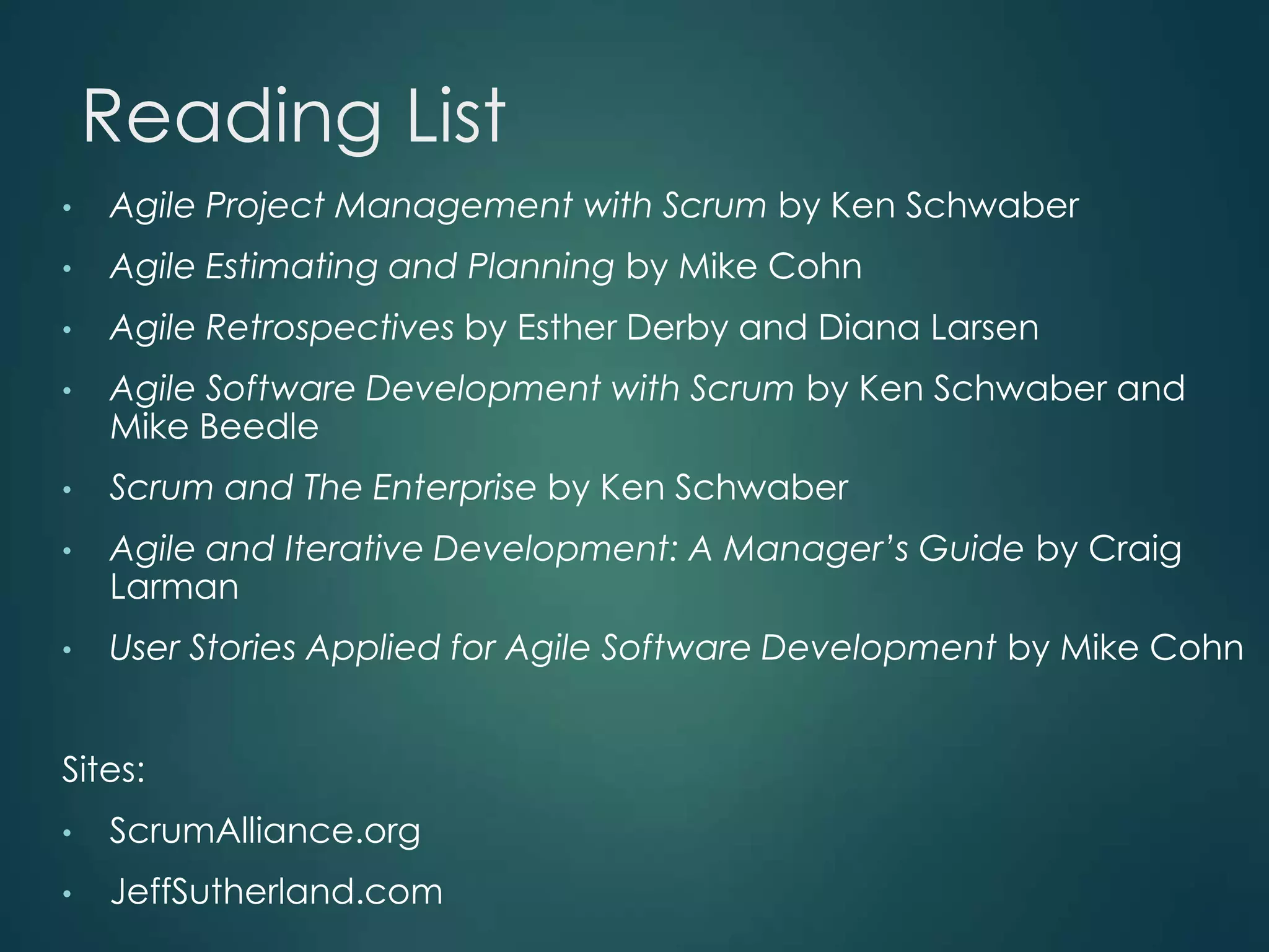 Reading List
•

Agile Project Management with Scrum by Ken Schwaber

•

Agile Estimating and Planning by Mike Cohn

•

Agile Retrospectives by Esther Derby and Diana Larsen

•

Agile Software Development with Scrum by Ken Schwaber and
Mike Beedle

•

Scrum and The Enterprise by Ken Schwaber

•

Agile and Iterative Development: A Manager’s Guide by Craig
Larman

•

User Stories Applied for Agile Software Development by Mike Cohn

Sites:
•

ScrumAlliance.org

•

JeffSutherland.com

 