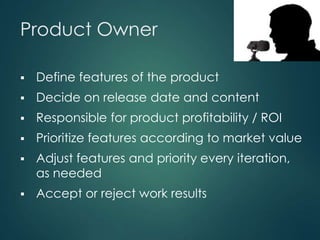 Product Owner

6



Define features of the product



Decide on release date and content



Responsible for product profitability / ROI



Prioritize features according to market value



Adjust features and priority every iteration,
as needed



Accept or reject work results

 