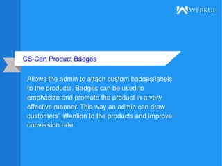CS-Cart Product Badges
Allows the admin to attach custom badges/labels
to the products. Badges can be used to
emphasize and promote the product in a very
effective manner. This way an admin can draw
customers’ attention to the products and improve
conversion rate.
 