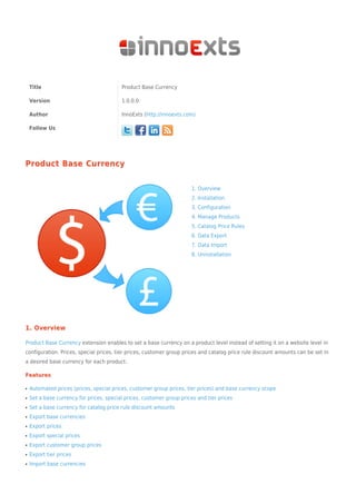 Title Product Base Currency
Version 1.0.0.0
Author InnoExts (http://innoexts.com)
Follow Us
Product Base CurrencyProduct Base Currency
1. Overview
2. Installation
3. Configuration
4. Manage Products
5. Catalog Price Rules
6. Data Export
7. Data Import
8. Uninstallation
1. Overview1. Overview
Product Base Currency extension enables to set a base currency on a product level instead of setting it on a website level in
configuration. Prices, special prices, tier prices, customer group prices and catalog price rule discount amounts can be set in
a desired base currency for each product.
FeaturesFeatures
Automated prices (prices, special prices, customer group prices, tier prices) and base currency scopeq
Set a base currency for prices, special prices, customer group prices and tier pricesq
Set a base currency for catalog price rule discount amountsq
Export base currenciesq
Export pricesq
Export special pricesq
Export customer group pricesq
Export tier pricesq
Import base currenciesq
 