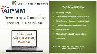 TODAY’S AGENDA

                                                                     Purpose & Need

                                                                  
     Developing a Compelling                                          Value of the Product Business Case

                                                                     How Product Managers are involved
      Product Business Case                                          The ideal Product Business Case

                                                                     Plan Elements

                      A Demand                                       Using the Product Business Case

                    Metric & AIPMM                                   Summary

                       Webinar
                                                                  Presenter:   Jerry Rackley, Chief Analyst
                                                                               jerry@demandmetric.com

© 2012 Demand Metric Research Corporation. All Rights Reserved.
 