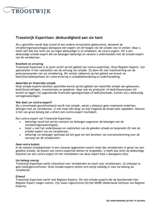 Troostwijk Expertises: deskundigheid aan úw kant
Als u getroffen wordt door brand of een andere onvoorziene gebeurtenis, benoemt de
verzekeringsmaatschappij doorgaans een expert om de hoogte van de schade vast te stellen. Maar u
heeft zelf óók het recht om uw eigen deskundige in te schakelen; de contra-expert. Dit is een
deskundige schade-expert die úw belangen behartigt en namens u onderhandelt met de schade-expert
van de verzekeraar.

Kwaliteit en ervaring
Troostwijk Expertises is al jaren actief op het gebied van contra-expertises. Onze Register-Experts zijn
specialisten in het vaststellen van de omvang van schade. Zij doen dit met inachtneming van de
polisvoorwaarden van uw verzekering. Dit vereist vakkennis op het gebied van brand- en
bedrijfsschadenpolissen én ruime ervaring in schadebehandeling en onderhandeling.

Materiële en financiële schade
Onze schade-experts bezitten specifieke kennis op het gebied van materiële schade aan gebouwen,
bedrijfsuitrustingen, inventarissen en goederen. Maar ook als productie- of bedrijfsprocessen stil
komen te liggen; bij zogenoemde financiële (gevolg)schade of bedrijfsschade, kunnen wij u deskundig
vertegenwoordigen.

Wat doet uw contra-expert?
Als u onverhoopt geconfronteerd wordt met schade, wenst u absoluut geen moeizame onderhan-
delingen met uw verzekeraar. U wilt maar één ding; zo snel mogelijk de draad weer oppakken. Daarom
is het van groot belang dat u direct een contra-expert inschakelt.

Een contra-expert van Troostwijk Expertises:
   •   behartigt vanaf het eerste moment úw belangen tegenover de belangen van de
       verzekeringsmaatschappij;
   •   helpt u met het onderbouwen en vaststellen van de geleden schade en bespreekt dit met de
       schade-expert van uw verzekeraar;
   •   behartigt uw belangen optimaal als het gaat om het bereiken van overeenstemming over de
       omvang van de schadeclaim.

Geen extra kosten
In de meeste schadepolissen is een clausule opgenomen waarin staat dat verzekeraars in geval van een
gedekte schade, de kosten van contra-expertise dienen te vergoeden. U heeft dus recht op deskundige
bijstand van een contra-expert én het inschakelen van deze expert kost u doorgaans niets.

Uw belang voorop
Troostwijk Expertises werkt uitsluitend voor verzekerden en nooit voor verzekeraars. Zo ontstaan er
geen belangenconflicten. Onze schade-experts zetten zich altijd volledig in voor úw belang als
verzekerde.

Erkend
Troostwijk Expertises werkt met Register-Experts. Dit zijn schade-experts die de beschermde titel
Register-Expert mogen voeren. Zijn staan ingeschreven bij het NIVRE (Nederlands Instituut van Register
Experts).




                                                                        Uw ondernemende partner in business
 
