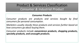 Product & Services Classification
Consumer & Industrial Product
Consumer Products
Consumer products are products and services bought by final
consumers for personal consumption.
Marketers usually classify these products and services further based on
how consumers go about buying them.
Consumer products include convenience products, shopping products,
specialty products, and unsought products.
 