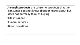 Unsought products are consumer products that the
consumer does not know about or knows about but
does not normally think of buying
•Life insurance
•Funeral services
•Blood donations
 