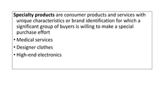 Specialty products are consumer products and services with
unique characteristics or brand identification for which a
significant group of buyers is willing to make a special
purchase effort
• Medical services
• Designer clothes
• High-end electronics
 