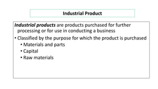 Industrial products are products purchased for further
processing or for use in conducting a business
• Classified by the purpose for which the product is purchased
• Materials and parts
• Capital
• Raw materials
Industrial Product
 