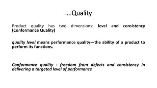 Product quality has two dimensions: level and consistency
(Conformance Quality)
quality level means performance quality—the ability of a product to
perform its functions.
Conformance quality - freedom from defects and consistency in
delivering a targeted level of performance
….Quality
 