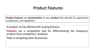 A product can be offered with varying features.
Features are a competitive tool for differentiating the company’s
product from competitors’ products.
Help in competing other Businesses.
Product Features
Product features are characteristics of your product that describe its appearance,
components, and capabilities.
 