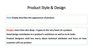 Product Style & Design
Style Simply describes the appearance of product.
Designs more than skin deep—it goes to the very heart of a product.
Good design contributes to a product’s usefulness as well as to its looks.
Product designers shall less worry about technical attributes and focus on how
customer will use product.
 
