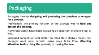 Packaging
Packaging involves designing and producing the container or wrapper
for a product.
Traditionally, the primary function of the package was to hold and
protect the product.
Numerous factors have made packaging an important marketing tool as
well.
Increased competition and clutter on retail store shelves means that
packages must now perform many sales tasks from attracting
attention, to describing the product, to making the sale.
 