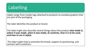 Labelling
Labels range from simple tags attached to products to complex graphics that
are part of the packaging.
The label identifies the product or brand.
The label might also describe several things about the product who made it,
where it was made, when it was made, its contents, how it is to be used,
and how to use it safely.
The label might help to promote the brand, support its positioning, and
connect with customers.
 