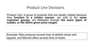 Product Line Decisions
Product Line: A group of products that are closely related because
they function in a similar manner, are sold to the same
customer groups, are Marketed through the same types of
outlets, or fall within given price ranges.
Example: Nike produces several lines of athletic shoes and
apparel, and Marriott offers several lines of hotels
 