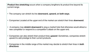 Product line stretching occurs when a company lengthens its product line beyond its
current range.
• The company can stretch its line downward, upward, or both ways.
• Companies Located at the upper end of the market can stretch their lines downward.
• A company may stretch downward to plug a market hole that otherwise would attract a
new competitor or respond to a competitor’s attack on the upper end.
• Companies can also stretch their product lines upward. Sometimes, companies stretch
upward to add prestige to their current products.
• Companies in the middle range of the market may decide to stretch their lines in both
directions
 