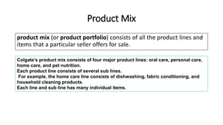 Product Mix
product mix (or product portfolio) consists of all the product lines and
items that a particular seller offers for sale.
Colgate’s product mix consists of four major product lines: oral care, personal care,
home care, and pet nutrition.
Each product line consists of several sub lines.
For example, the home care line consists of dishwashing, fabric conditioning, and
household cleaning products.
Each line and sub line has many individual items.
 