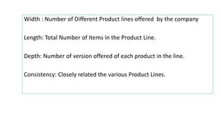 Width : Number of Different Product lines offered by the company
Length: Total Number of Items in the Product Line.
Depth: Number of version offered of each product in the line.
Consistency: Closely related the various Product Lines.
 
