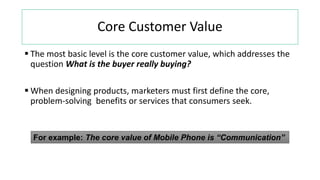 Core Customer Value
 The most basic level is the core customer value, which addresses the
question What is the buyer really buying?
 When designing products, marketers must first define the core,
problem-solving benefits or services that consumers seek.
For example: The core value of Mobile Phone is “Communication”
 