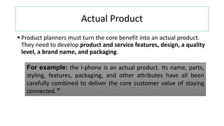 Actual Product
 Product planners must turn the core benefit into an actual product.
They need to develop product and service features, design, a quality
level, a brand name, and packaging.
For example: the I-phone is an actual product. Its name, parts,
styling, features, packaging, and other attributes have all been
carefully combined to deliver the core customer value of staying
connected.”
 