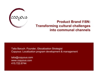 Product Brand I18N:
                    Transforming cultural challenges
                            into communal channels




Talia Baruch. Founder, Glocalization Strategist
Copyous: Localization program development & management

talia@copyous.com
www.copyous.com
415.722.6744
 