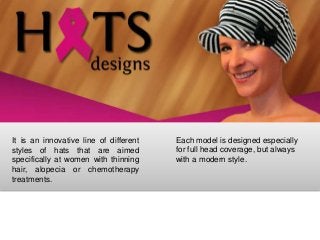 It is an innovative line of different   Each model is designed especially
styles of hats that are aimed           for full head coverage, but always
specifically at women with thinning     with a modern style.
hair, alopecia or chemotherapy
treatments.
 