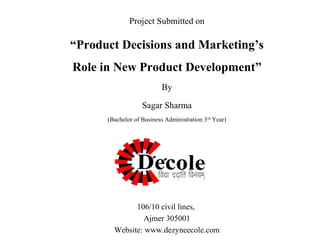 Project Submitted on

“Product Decisions and Marketing’s
Role in New Product Development”
By
Sagar Sharma
(Bachelor of Business Administration 3rd Year)

106/10 civil lines,
Ajmer 305001
Website: www.dezyneecole.com

 