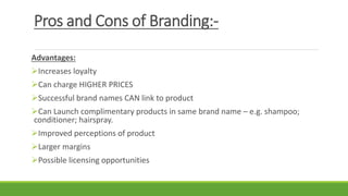 Pros and Cons of Branding:-
Advantages:
Increases loyalty
Can charge HIGHER PRICES
Successful brand names CAN link to product
Can Launch complimentary products in same brand name – e.g. shampoo;
conditioner; hairspray.
Improved perceptions of product
Larger margins
Possible licensing opportunities
 
