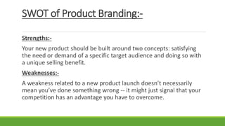 SWOT of Product Branding:-
Strengths:-
Your new product should be built around two concepts: satisfying
the need or demand of a specific target audience and doing so with
a unique selling benefit.
Weaknesses:-
A weakness related to a new product launch doesn’t necessarily
mean you’ve done something wrong -- it might just signal that your
competition has an advantage you have to overcome.
 