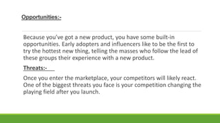 Opportunities:-
Because you’ve got a new product, you have some built-in
opportunities. Early adopters and influencers like to be the first to
try the hottest new thing, telling the masses who follow the lead of
these groups their experience with a new product.
Threats:-
Once you enter the marketplace, your competitors will likely react.
One of the biggest threats you face is your competition changing the
playing field after you launch.
 