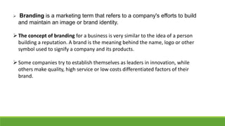  Branding is a marketing term that refers to a company's efforts to build
and maintain an image or brand identity.
The concept of branding for a business is very similar to the idea of a person
building a reputation. A brand is the meaning behind the name, logo or other
symbol used to signify a company and its products.
Some companies try to establish themselves as leaders in innovation, while
others make quality, high service or low costs differentiated factors of their
brand.
 
