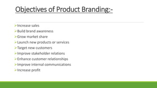 Objectives of Product Branding:-
Increase sales
Build brand awareness
Grow market share
Launch new products or services
Target new customers
Improve stakeholder relations
Enhance customer relationships
Improve internal communications
Increase profit
 
